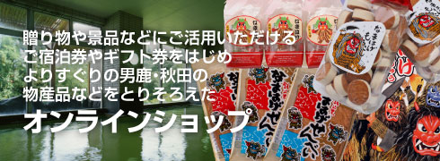 贈り物や景品などにご活用いただけるご宿泊券やギフト券をはじめ、よりすぐりの男鹿・秋田の物産品などをとりそろえたオンラインショップ